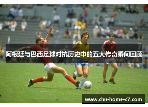 阿根廷与巴西足球对抗历史中的五大传奇瞬间回顾